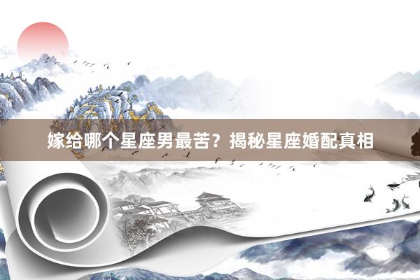 嫁给哪个星座男最苦？揭秘星座婚配真相