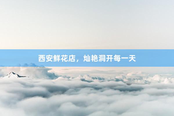 西安鲜花店，灿艳洞开每一天