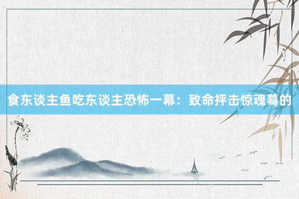 食东谈主鱼吃东谈主恐怖一幕：致命抨击惊魂蓦的
