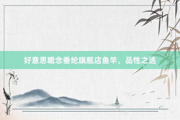 好意思瞻念垂纶旗舰店鱼竿，品性之选
